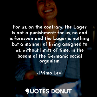 For us, on the contrary, the Lager is not a punishment; for us, no end is foreseen and the Lager is nothing but a manner of living assigned to us, without limits of time, in the bosom of the Germanic social organism.