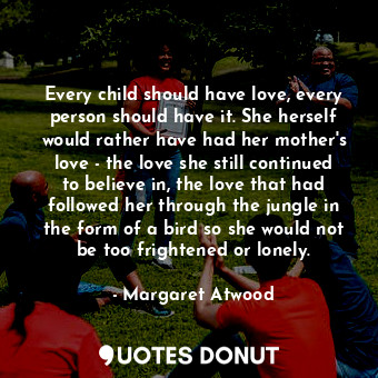 Every child should have love, every person should have it. She herself would rather have had her mother's love - the love she still continued to believe in, the love that had followed her through the jungle in the form of a bird so she would not be too frightened or lonely.