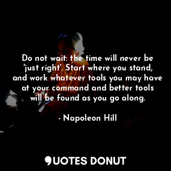 Do not wait: the time will never be 'just right'. Start where you stand, and work whatever tools you may have at your command and better tools will be found as you go along.