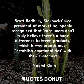 Scott Bedbury, Starbucks’ vice president of marketing, openly recognized that “consumers don’t truly believe there’s a huge difference between products,” which is why brands must “establish emotional ties” with their customers