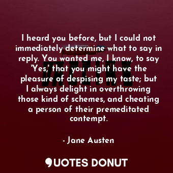 I heard you before, but I could not immediately determine what to say in reply. You wanted me, I know, to say 'Yes,' that you might have the pleasure of despising my taste; but I always delight in overthrowing those kind of schemes, and cheating a person of their premeditated contempt.