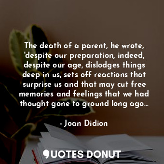 The death of a parent, he wrote, 'despite our preparation, indeed, despite our age, dislodges things deep in us, sets off reactions that surprise us and that may cut free memories and feelings that we had thought gone to ground long ago...