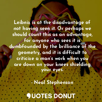 Leibniz is at the disadvantage of not having seen it. Or perhaps we should count this as an advantage, for anyone who sees it is dumbfounded by the brilliance of the geometry, and it is difficult to criticize a man’s work when you are down on your knees shielding your eyes.