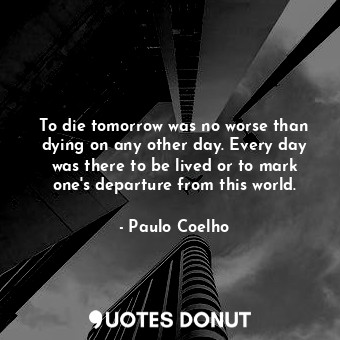 To die tomorrow was no worse than dying on any other day. Every day was there to be lived or to mark one's departure from this world.