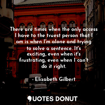 There are times when the only access I have to the truest person that I am is when I&#39;m alone and trying to solve a sentence. It&#39;s exciting, even when it&#39;s frustrating, even when I can&#39;t do it right.