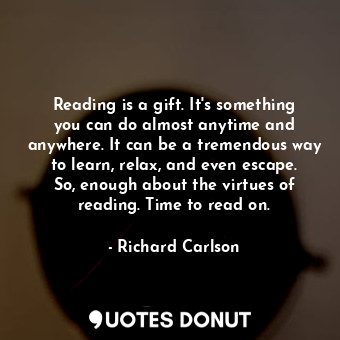 Reading is a gift. It's something you can do almost anytime and anywhere. It can be a tremendous way to learn, relax, and even escape. So, enough about the virtues of reading. Time to read on.