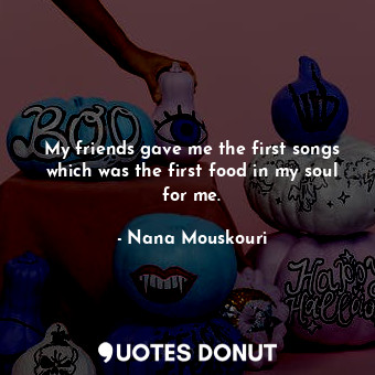 My friends gave me the first songs which was the first food in my soul for me.
