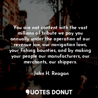 You are not content with the vast millions of tribute we pay you annually under the operation of our revenue law, our navigation laws, your fishing bounties, and by making your people our manufacturers, our merchants, our shippers.