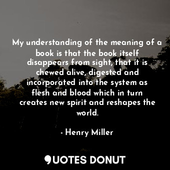 My understanding of the meaning of a book is that the book itself disappears from sight, that it is chewed alive, digested and incorporated into the system as flesh and blood which in turn creates new spirit and reshapes the world.