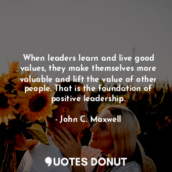 When leaders learn and live good values, they make themselves more valuable and lift the value of other people. That is the foundation of positive leadership.
