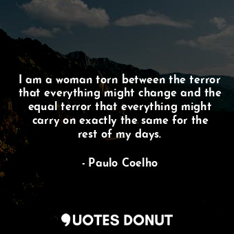 I am a woman torn between the terror that everything might change and the equal terror that everything might carry on exactly the same for the rest of my days.