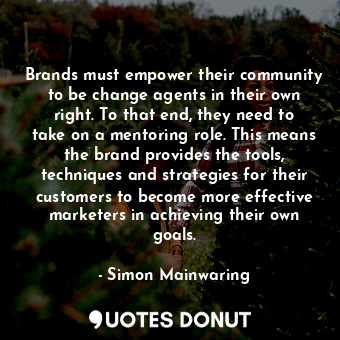 Brands must empower their community to be change agents in their own right. To that end, they need to take on a mentoring role. This means the brand provides the tools, techniques and strategies for their customers to become more effective marketers in achieving their own goals.