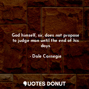 God himself, sir, does not propose to judge man until the end of his days.