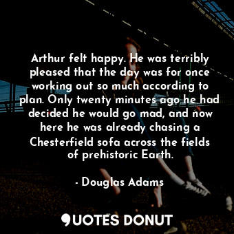 Arthur felt happy. He was terribly pleased that the day was for once working out so much according to plan. Only twenty minutes ago he had decided he would go mad, and now here he was already chasing a Chesterfield sofa across the fields of prehistoric Earth.