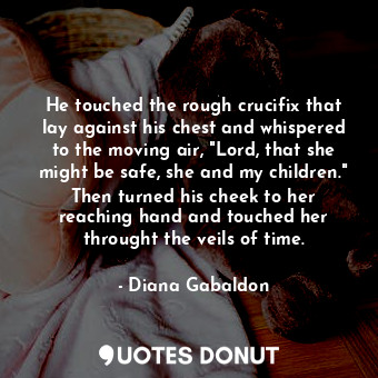 He touched the rough crucifix that lay against his chest and whispered to the moving air, "Lord, that she might be safe, she and my children." Then turned his cheek to her reaching hand and touched her throught the veils of time.