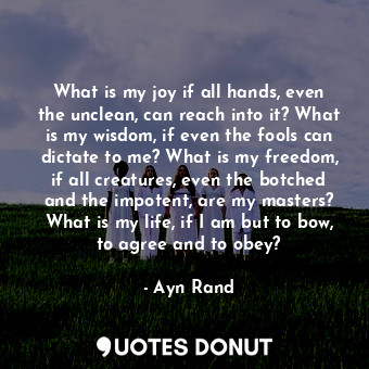 What is my joy if all hands, even the unclean, can reach into it? What is my wisdom, if even the fools can dictate to me? What is my freedom, if all creatures, even the botched and the impotent, are my masters? What is my life, if I am but to bow, to agree and to obey?