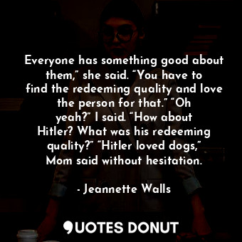 Everyone has something good about them,” she said. “You have to find the redeeming quality and love the person for that.” “Oh yeah?” I said. “How about Hitler? What was his redeeming quality?” “Hitler loved dogs,” Mom said without hesitation.
