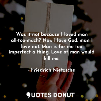 Was it not because I loved man all-too-much? Now I love God. man I love not. Man is for me too imperfect a thing. Love of man would kill me.