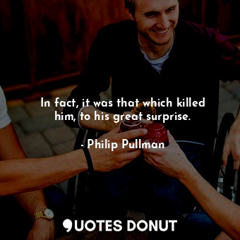 In fact, it was that which killed him, to his great surprise.