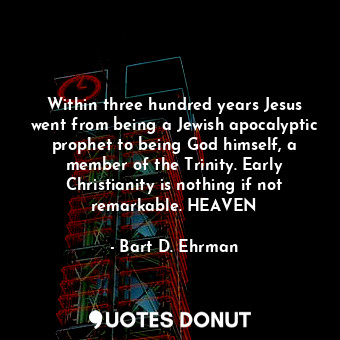 Within three hundred years Jesus went from being a Jewish apocalyptic prophet to being God himself, a member of the Trinity. Early Christianity is nothing if not remarkable. HEAVEN