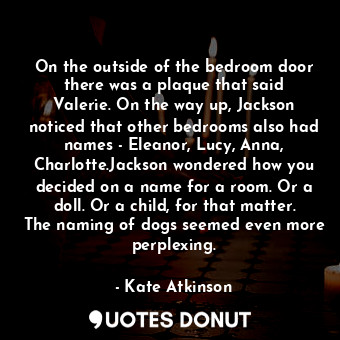 On the outside of the bedroom door there was a plaque that said Valerie. On the way up, Jackson noticed that other bedrooms also had names - Eleanor, Lucy, Anna, Charlotte.Jackson wondered how you decided on a name for a room. Or a doll. Or a child, for that matter. The naming of dogs seemed even more perplexing.