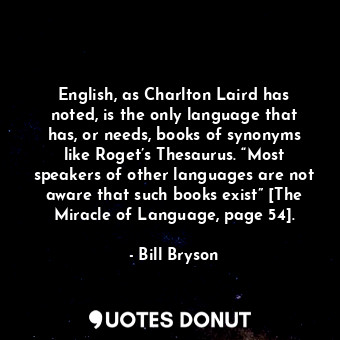 English, as Charlton Laird has noted, is the only language that has, or needs, books of synonyms like Roget’s Thesaurus. “Most speakers of other languages are not aware that such books exist” [The Miracle of Language, page 54].