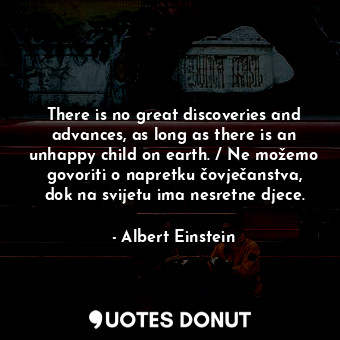 There is no great discoveries and advances, as long as there is an unhappy child on earth. / Ne možemo govoriti o napretku čovječanstva, dok na svijetu ima nesretne djece.