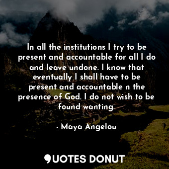 In all the institutions I try to be present and accountable for all I do and leave undone. I know that eventually I shall have to be present and accountable n the presence of God. I do not wish to be found wanting.