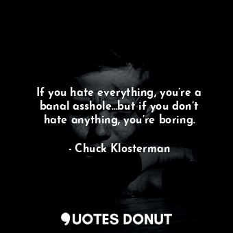 If you hate everything, you’re a banal asshole…but if you don’t hate anything, you’re boring.