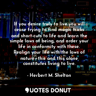 If you desire truly to live you will cease trying to find magic tricks and short-cuts to life and learn the simple laws of being, and order your life in conformity with these. Realign your life with the laws of nature—this and this alone constitutes living to live.