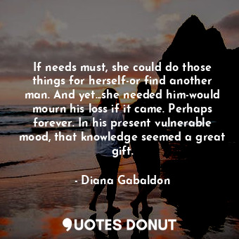 If needs must, she could do those things for herself-or find another man. And yet...she needed him-would mourn his loss if it came. Perhaps forever. In his present vulnerable mood, that knowledge seemed a great gift.