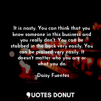 It is nasty. You can think that you know someone in this business and you really don&#39;t. You can be stabbed in the back very easily. You can be praised very easily. It doesn&#39;t matter who you are or what you do.