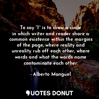 To say “I” is to draw a circle in which writer and reader share a common existence within the margins of the page, where reality and unreality rub off each other, where words and what the words name contaminate each other.
