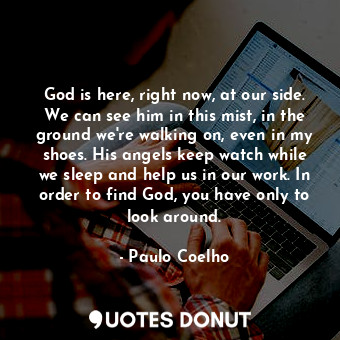 God is here, right now, at our side. We can see him in this mist, in the ground we're walking on, even in my shoes. His angels keep watch while we sleep and help us in our work. In order to find God, you have only to look around.
