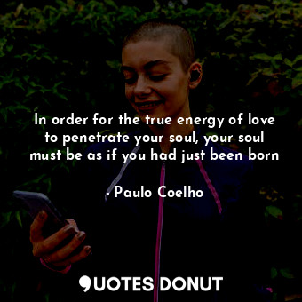 In order for the true energy of love to penetrate your soul, your soul must be as if you had just been born