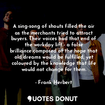 A sing-song of shouts filled the air as the merchants tried to attract buyers. Their voices had that end of the workday lift - a false brilliance composed of the hope that old dreams would be fulfilled, yet coloured by the knowledge that life would not change for them.