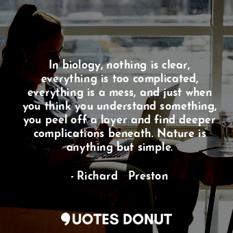 In biology, nothing is clear, everything is too complicated, everything is a mess, and just when you think you understand something, you peel off a layer and find deeper complications beneath. Nature is anything but simple.