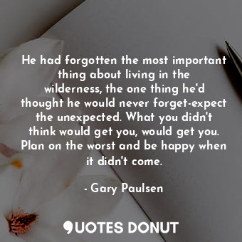 He had forgotten the most important thing about living in the wilderness, the one thing he'd thought he would never forget-expect the unexpected. What you didn't think would get you, would get you. Plan on the worst and be happy when it didn't come.