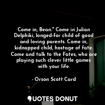Come in, Bean." Come in Julian Delphiki, longed-for child of good and loving parents. Come in, kidnapped child, hostage of fate. Come and talk to the Fates, who are playing such clever little games with your life.