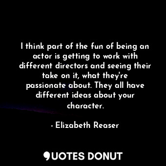 I think part of the fun of being an actor is getting to work with different directors and seeing their take on it, what they&#39;re passionate about. They all have different ideas about your character.