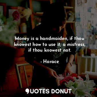 Money is a handmaiden, if thou knowest how to use it; a mistress, if thou knowest not.