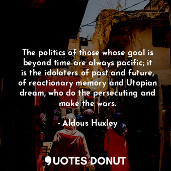 The politics of those whose goal is beyond time are always pacific; it is the idolaters of past and future, of reactionary memory and Utopian dream, who do the persecuting and make the wars.
