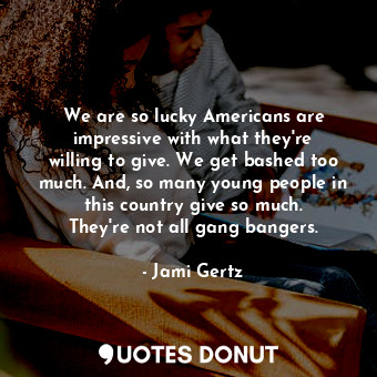 We are so lucky Americans are impressive with what they&#39;re willing to give. We get bashed too much. And, so many young people in this country give so much. They&#39;re not all gang bangers.