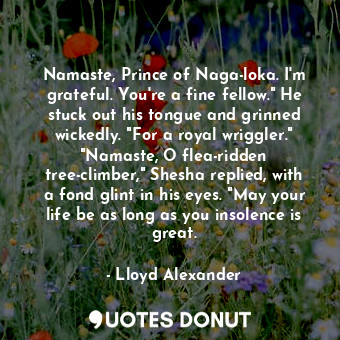 Namaste, Prince of Naga-loka. I'm grateful. You're a fine fellow." He stuck out his tongue and grinned wickedly. "For a royal wriggler." "Namaste, O flea-ridden tree-climber," Shesha replied, with a fond glint in his eyes. "May your life be as long as you insolence is great.