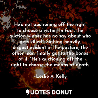 He’s not auctioning off the right to choose a victim. In fact, the auction winner has no say about who gets killed.” Sighing heavily, disgust evident in the posture, the other man finally got to the bones of it. “He’s auctioning off the right to choose the means of death.