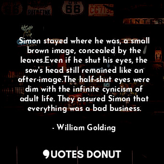 Simon stayed where he was, a small brown image, concealed by the leaves.Even if he shut his eyes, the sow's head still remained like an after-image.The half-shut eyes were dim with the infinite cynicism of adult life. They assured Simon that everything was a bad business.