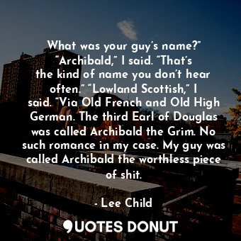 What was your guy’s name?” “Archibald,” I said. “That’s the kind of name you don’t hear often.” “Lowland Scottish,” I said. “Via Old French and Old High German. The third Earl of Douglas was called Archibald the Grim. No such romance in my case. My guy was called Archibald the worthless piece of shit.