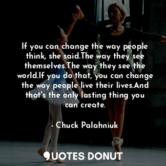 If you can change the way people think, she said.The way they see themselves.The way they see the world.If you do that, you can change the way people live their lives.And that's the only lasting thing you can create.