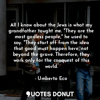 All I know about the Jews is what my grandfather taught me. "They are the most godless people," he used to say. "They start off from the idea that good must happen here, not beyond the grave. Therefore, they work only for the conquest of this world.