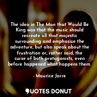The idea in The Man that Would Be King was that the music should recreate all that majestic surrounding and emphasize the adventure, but also speak about the frustration or, rather said, the curse of both protagonists, even before happened what happens them.